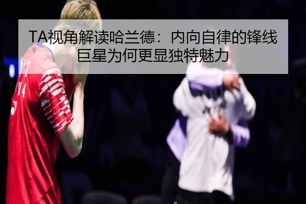 TA视角解读哈兰德：内向自律的锋线巨星为何更显独特魅力